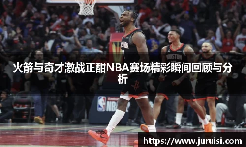 火箭与奇才激战正酣NBA赛场精彩瞬间回顾与分析